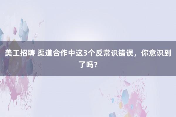 美工招聘 渠道合作中这3个反常识错误，你意识到了吗？