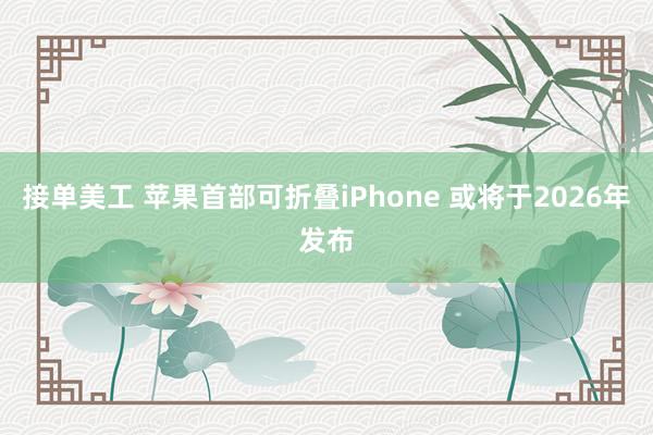 接单美工 苹果首部可折叠iPhone 或将于2026年发布