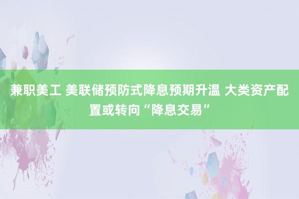 兼职美工 美联储预防式降息预期升温 大类资产配置或转向“降息交易”