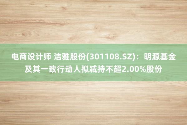 电商设计师 洁雅股份(301108.SZ)：明源基金及其一致行动人拟减持不超2.00%股份