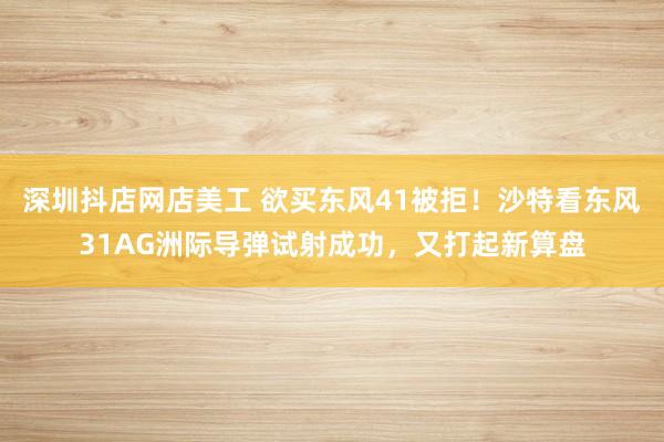 深圳抖店网店美工 欲买东风41被拒！沙特看东风31AG洲际导弹试射成功，又打起新算盘